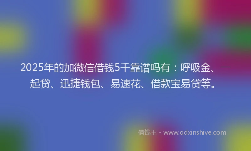2025年的加微信借钱5千靠谱吗有：呼吸金、一起贷、迅捷钱包、易速花、借款宝易贷等。
