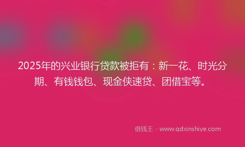 2025年的兴业银行贷款被拒有：新一花、时光分期、有钱钱包、现金侠速贷、团借宝等。
