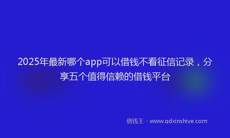 2025年最新哪个app可以借钱不看征信记录，分享五个值得信赖的借钱平台