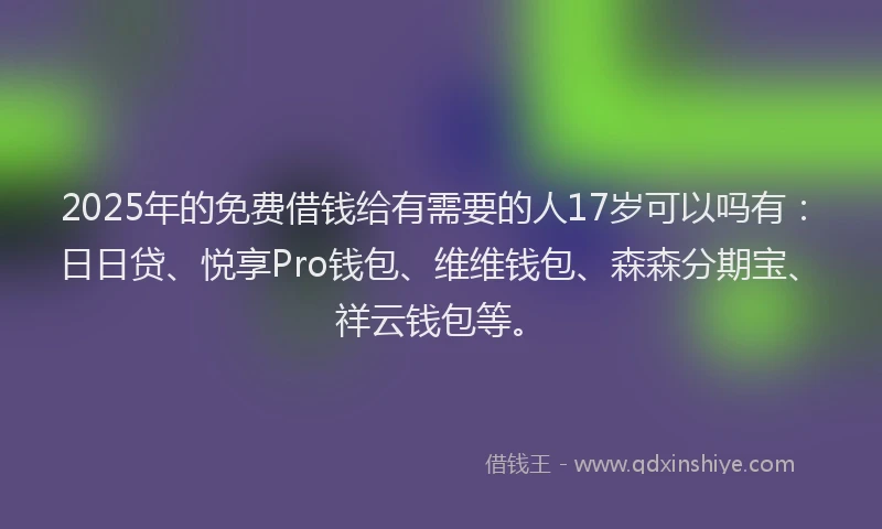 2025年的免费借钱给有需要的人17岁可以吗有：日日贷、悦享Pro钱包、维维钱包、森森分期宝、祥云钱包等。