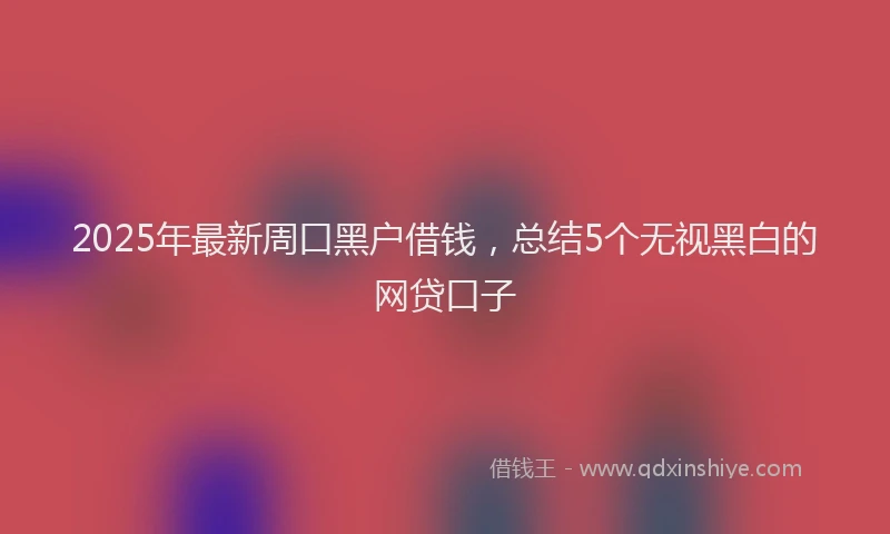 2025年最新周口黑户借钱，总结5个无视黑白的网贷口子