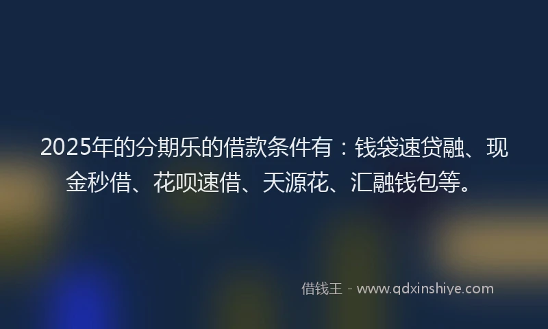 2025年的分期乐的借款条件有：钱袋速贷融、现金秒借、花呗速借、天源花、汇融钱包等。