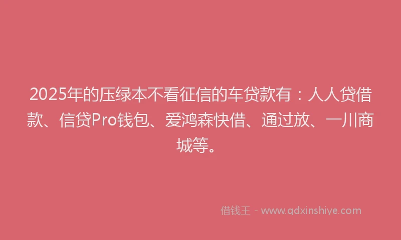 2025年的压绿本不看征信的车贷款有：人人贷借款、信贷Pro钱包、爱鸿森快借、通过放、一川商城等。