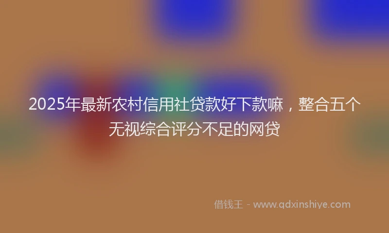 2025年最新农村信用社贷款好下款嘛，整合五个无视综合评分不足的网贷