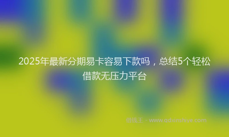 2025年最新分期易卡容易下款吗，总结5个轻松借款无压力平台