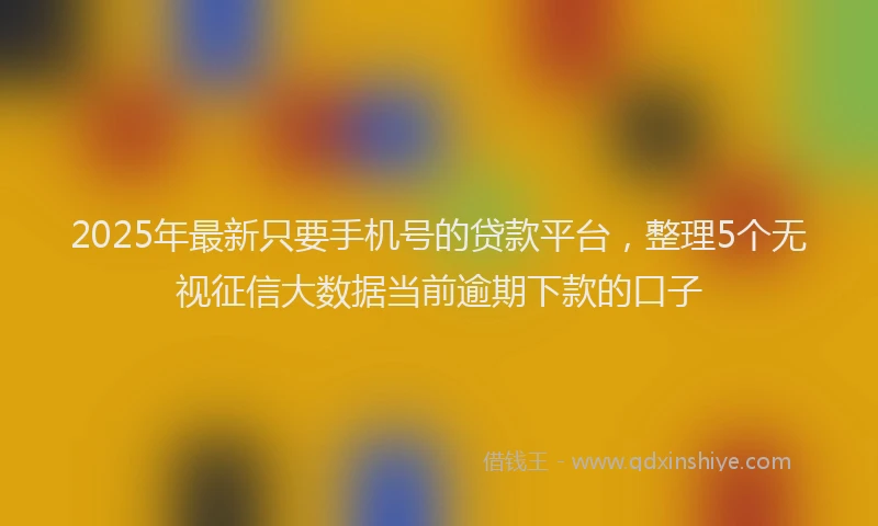 2025年最新只要手机号的贷款平台，整理5个无视征信大数据当前逾期下款的口子