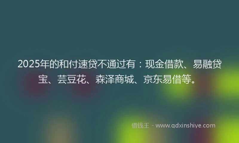 2025年的和付速贷不通过有：现金借款、易融贷宝、芸豆花、森泽商城、京东易借等。