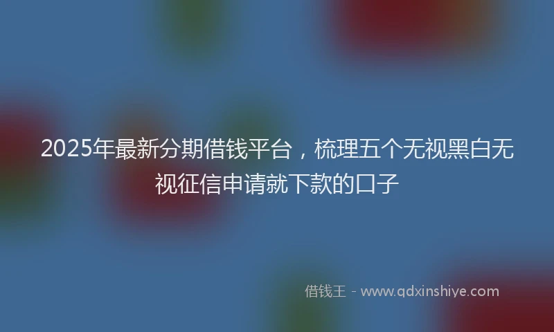 2025年最新分期借钱平台，梳理五个无视黑白无视征信申请就下款的口子