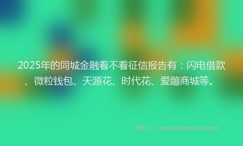 2025年的同城金融看不看征信报告有：闪电借款、微粒钱包、天源花、时代花、爱蹦商城等。