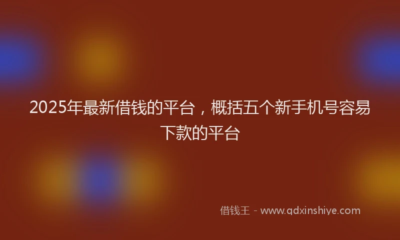 2025年最新借钱的平台，概括五个新手机号容易下款的平台