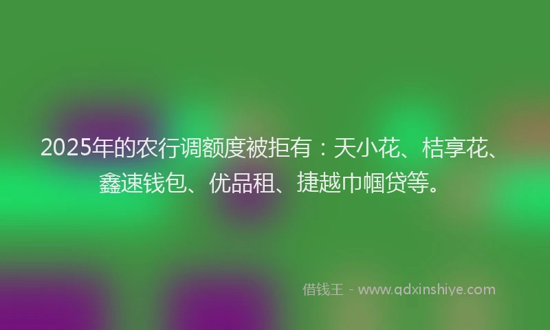 2025年的农行调额度被拒有：天小花、桔享花、鑫速钱包、优品租、捷越巾帼贷等。