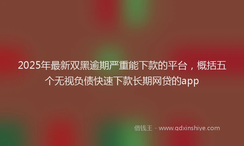 2025年最新双黑逾期严重能下款的平台，概括五个无视负债快速下款长期网贷的app