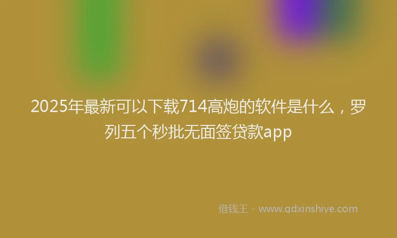 2025年最新可以下载714高炮的软件是什么，罗列五个秒批无面签贷款app