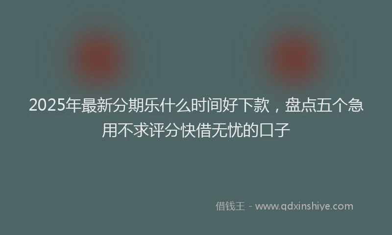 2025年最新分期乐什么时间好下款，盘点五个急用不求评分快借无忧的口子
