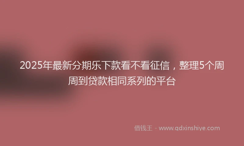 2025年最新分期乐下款看不看征信，整理5个周周到贷款相同系列的平台