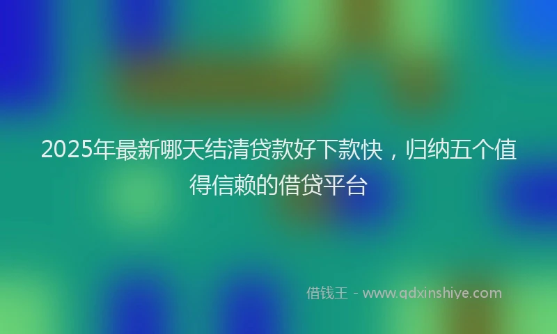 2025年最新哪天结清贷款好下款快，归纳五个值得信赖的借贷平台
