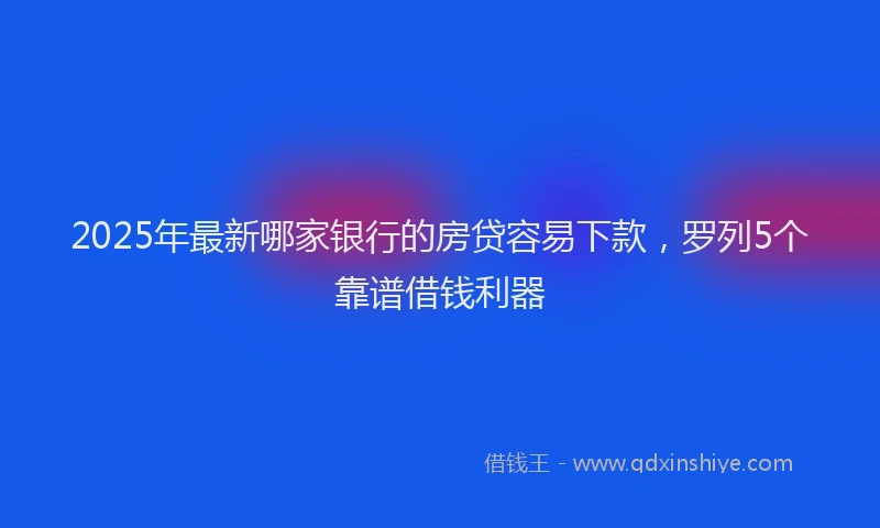 2025年最新哪家银行的房贷容易下款，罗列5个靠谱借钱利器