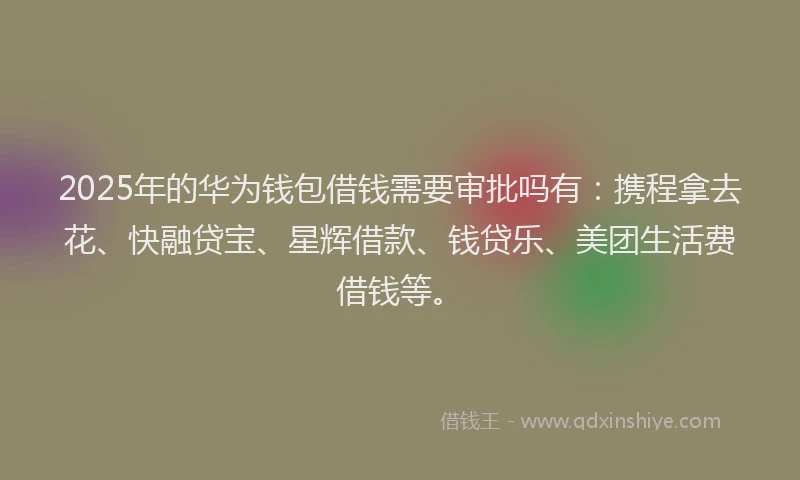 2025年的华为钱包借钱需要审批吗有：携程拿去花、快融贷宝、星辉借款、钱贷乐、美团生活费借钱等。