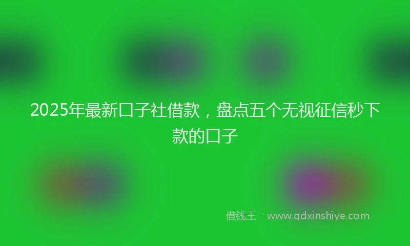 2025年最新口子社借款，盘点五个无视征信秒下款的口子