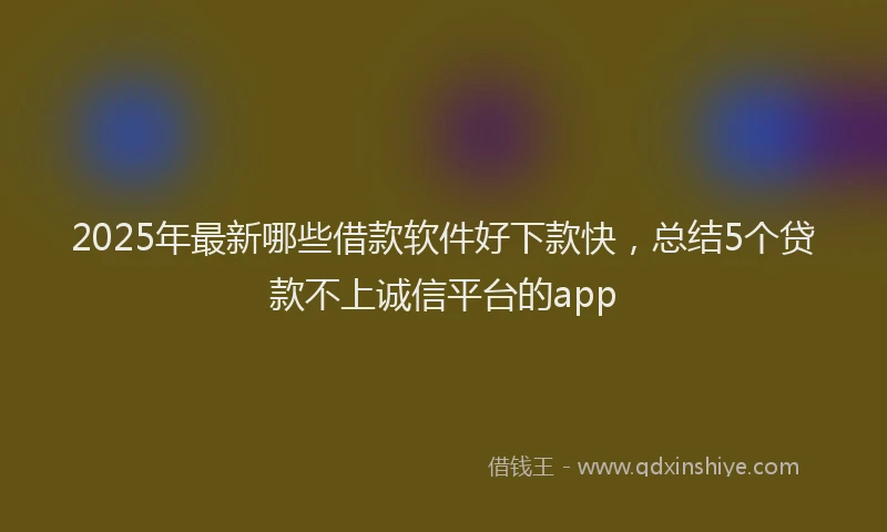 2025年最新哪些借款软件好下款快，总结5个贷款不上诚信平台的app