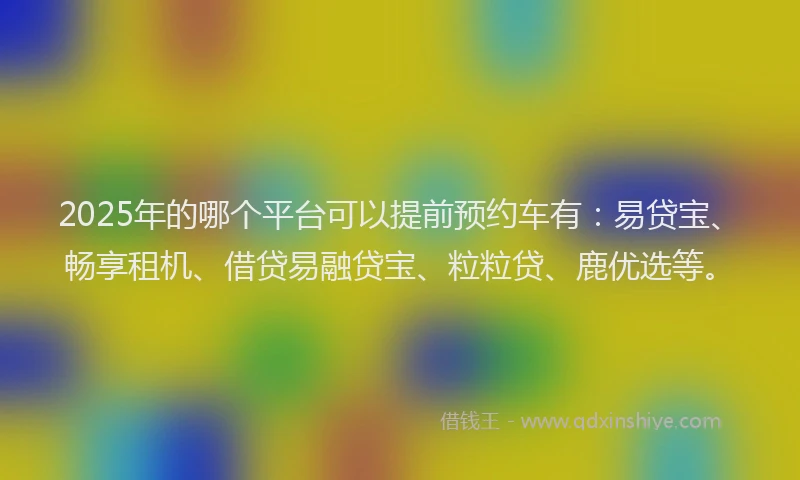 2025年的哪个平台可以提前预约车有：易贷宝、畅享租机、借贷易融贷宝、粒粒贷、鹿优选等。
