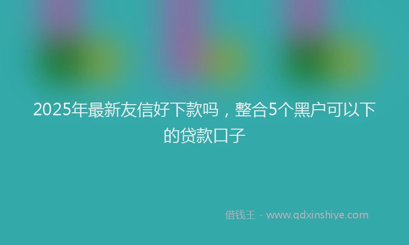 2025年最新友信好下款吗，整合5个黑户可以下的贷款口子