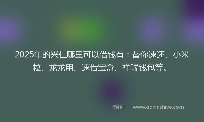 2025年的兴仁哪里可以借钱有：替你速还、小米粒、龙龙用、速借宝盒、祥瑞钱包等。