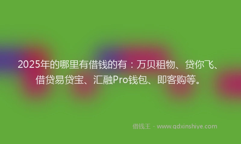2025年的哪里有借钱的有：万贝租物、贷你飞、借贷易贷宝、汇融Pro钱包、即客购等。