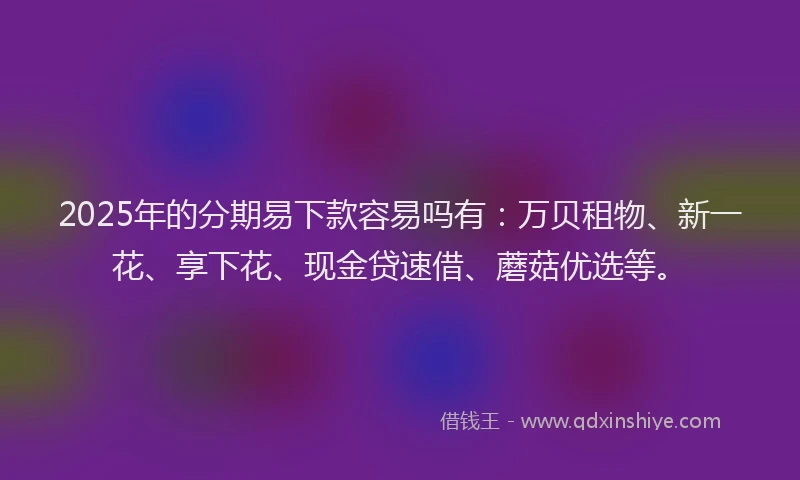 2025年的分期易下款容易吗有：万贝租物、新一花、享下花、现金贷速借、蘑菇优选等。