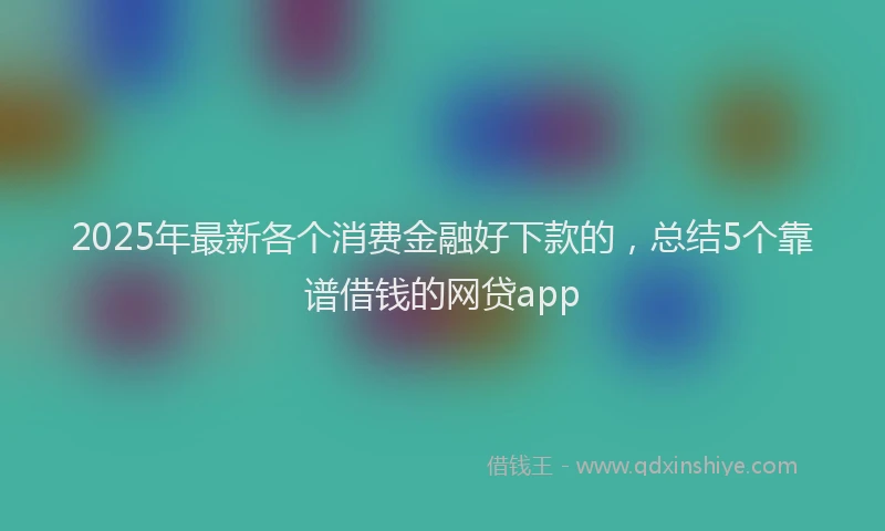 2025年最新各个消费金融好下款的，总结5个靠谱借钱的网贷app