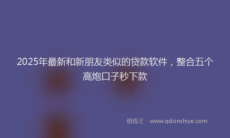2025年最新和新朋友类似的贷款软件，整合五个高炮口子秒下款