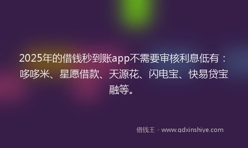 2025年的借钱秒到账app不需要审核利息低有：哆哆米、星愿借款、天源花、闪电宝、快易贷宝融等。