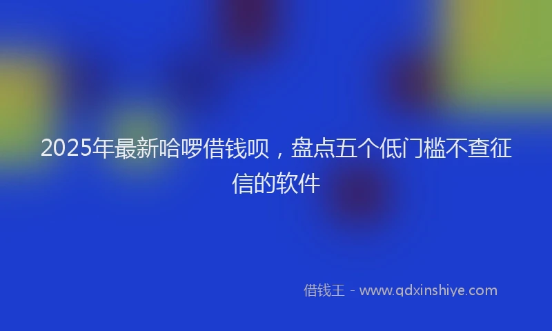 2025年最新哈啰借钱呗，盘点五个低门槛不查征信的软件