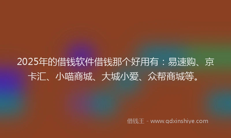 2025年的借钱软件借钱那个好用有：易速购、京卡汇、小喵商城、大城小爱、众帮商城等。