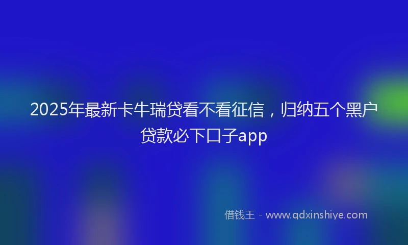2025年最新卡牛瑞贷看不看征信，归纳五个黑户贷款必下口子app