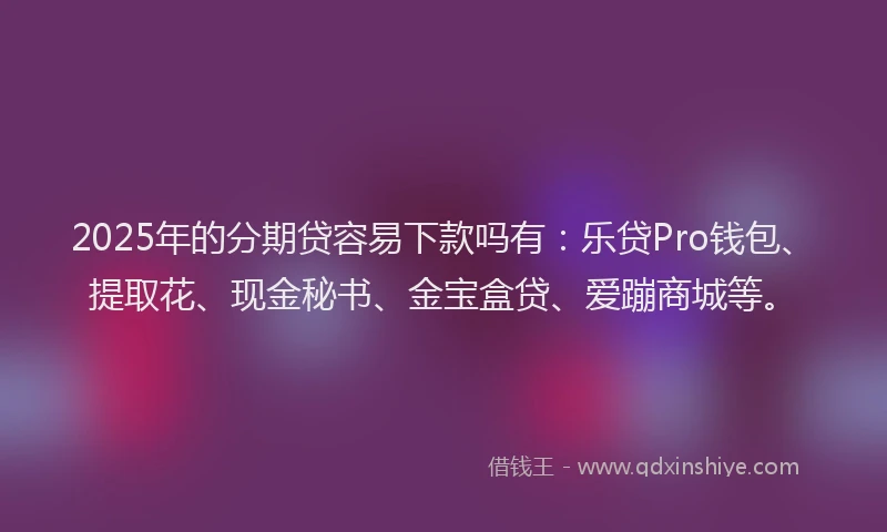 2025年的分期贷容易下款吗有：乐贷Pro钱包、提取花、现金秘书、金宝盒贷、爱蹦商城等。