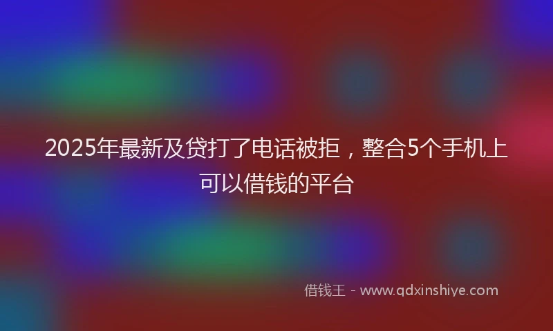 2025年最新及贷打了电话被拒，整合5个手机上可以借钱的平台