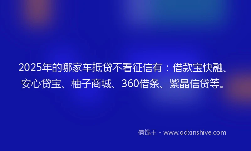 2025年的哪家车抵贷不看征信有：借款宝快融、安心贷宝、柚子商城、360借条、紫晶信贷等。