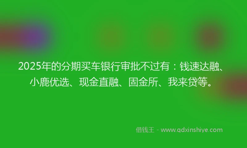 2025年的分期买车银行审批不过有：钱速达融、小鹿优选、现金直融、固金所、我来贷等。