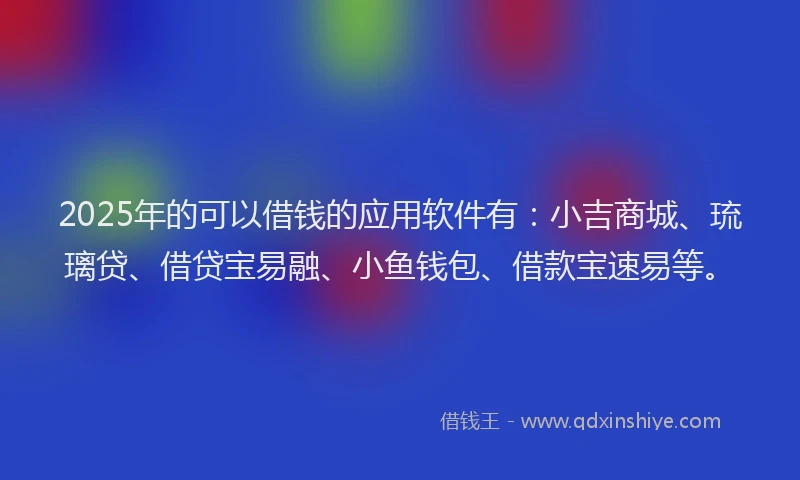 2025年的可以借钱的应用软件有：小吉商城、琉璃贷、借贷宝易融、小鱼钱包、借款宝速易等。