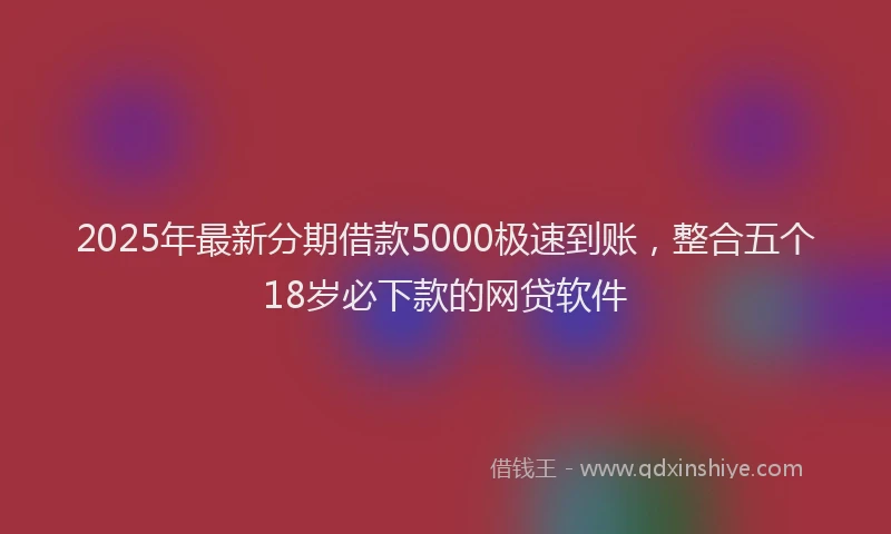 2025年最新分期借款5000极速到账，整合五个18岁必下款的网贷软件