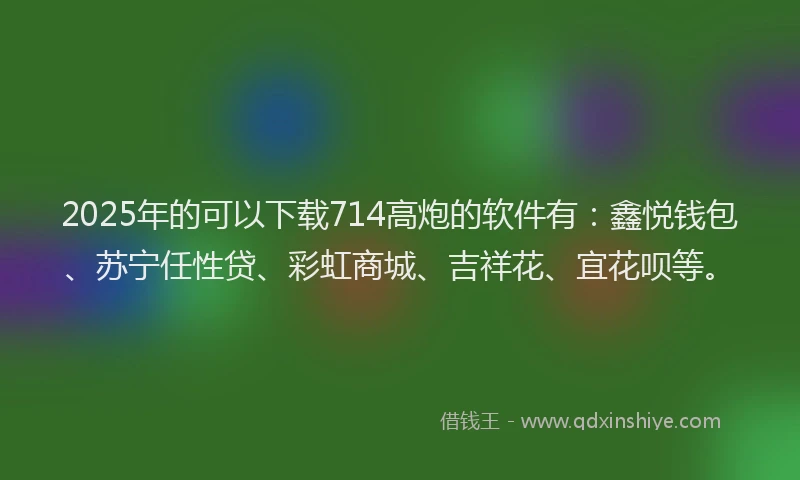 2025年的可以下载714高炮的软件有：鑫悦钱包、苏宁任性贷、彩虹商城、吉祥花、宜花呗等。