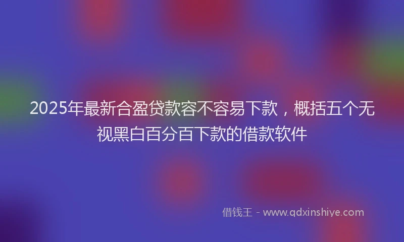 2025年最新合盈贷款容不容易下款，概括五个无视黑白百分百下款的借款软件