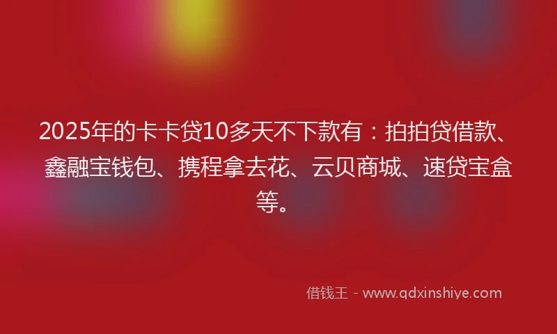 2025年的卡卡贷10多天不下款有：拍拍贷借款、鑫融宝钱包、携程拿去花、云贝商城、速贷宝盒等。