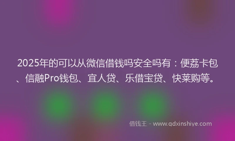 2025年的可以从微信借钱吗安全吗有：便荔卡包、信融Pro钱包、宜人贷、乐借宝贷、快莱购等。