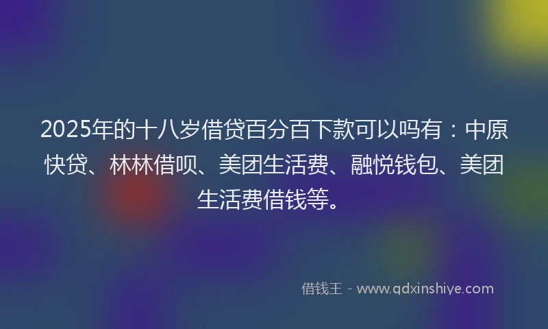 2025年的十八岁借贷百分百下款可以吗有：中原快贷、林林借呗、美团生活费、融悦钱包、美团生活费借钱等。