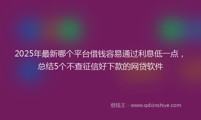 2025年最新哪个平台借钱容易通过利息低一点，总结5个不查征信好下款的网贷软件