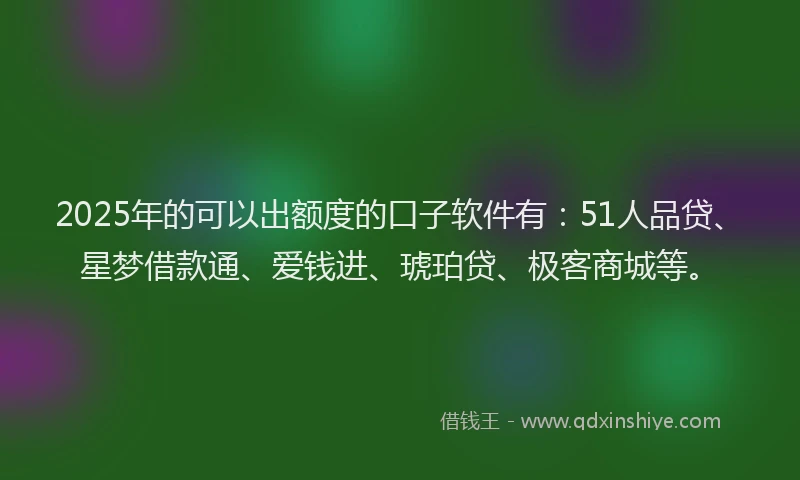 2025年的可以出额度的口子软件有：51人品贷、星梦借款通、爱钱进、琥珀贷、极客商城等。
