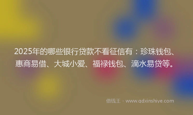 2025年的哪些银行贷款不看征信有：珍珠钱包、惠商易借、大城小爱、福禄钱包、滴水易贷等。