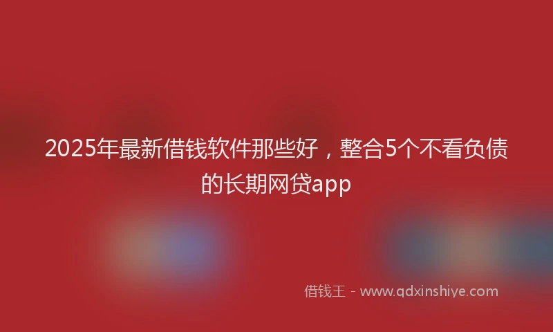 2025年最新借钱软件那些好，整合5个不看负债的长期网贷app